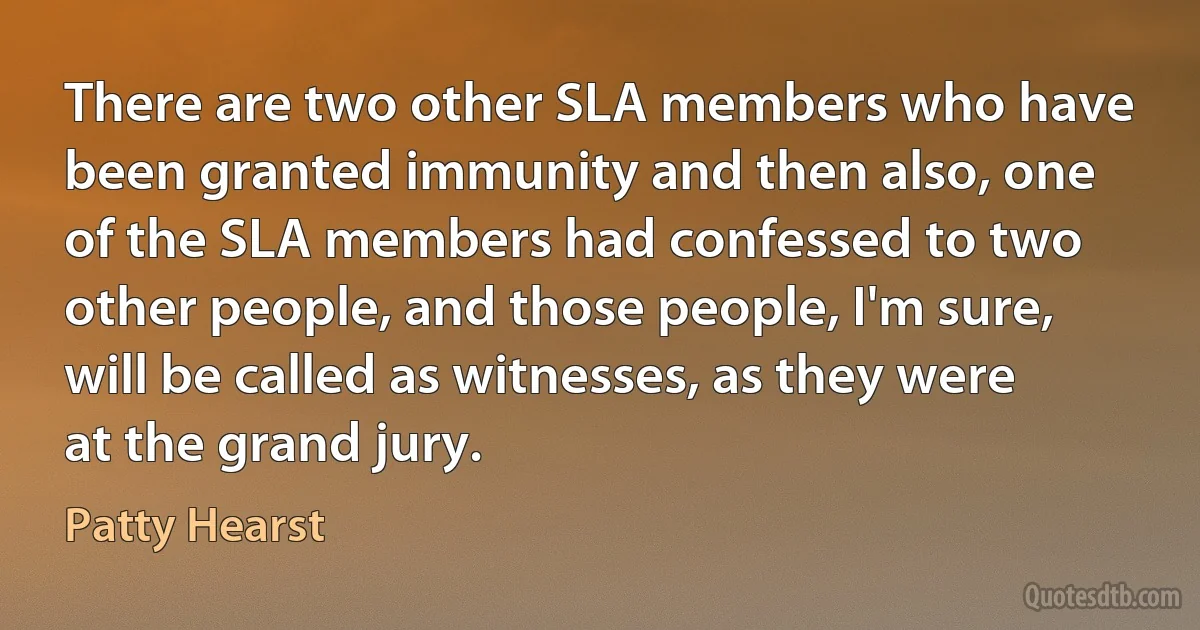 There are two other SLA members who have been granted immunity and then also, one of the SLA members had confessed to two other people, and those people, I'm sure, will be called as witnesses, as they were at the grand jury. (Patty Hearst)