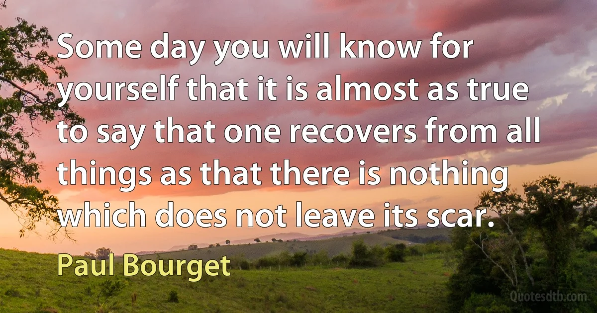 Some day you will know for yourself that it is almost as true to say that one recovers from all things as that there is nothing which does not leave its scar. (Paul Bourget)