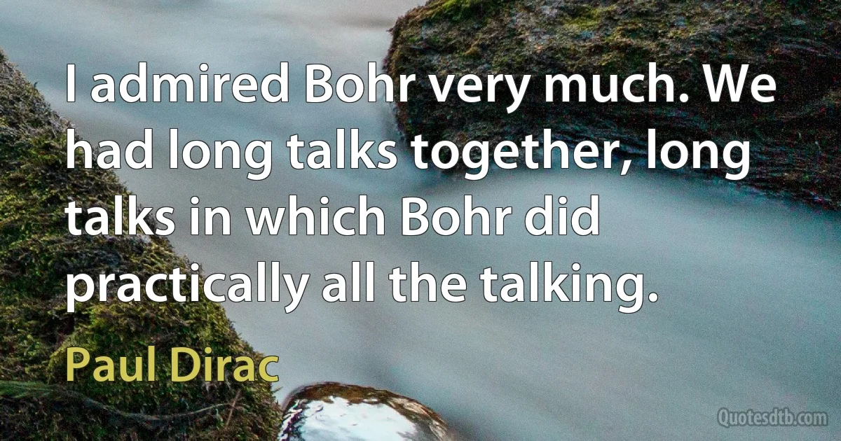 I admired Bohr very much. We had long talks together, long talks in which Bohr did practically all the talking. (Paul Dirac)