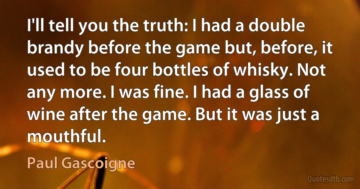 I'll tell you the truth: I had a double brandy before the game but, before, it used to be four bottles of whisky. Not any more. I was fine. I had a glass of wine after the game. But it was just a mouthful. (Paul Gascoigne)