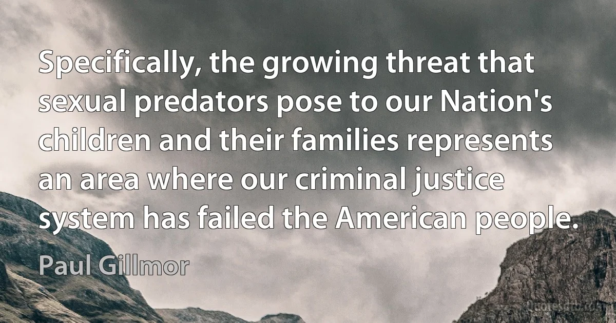 Specifically, the growing threat that sexual predators pose to our Nation's children and their families represents an area where our criminal justice system has failed the American people. (Paul Gillmor)