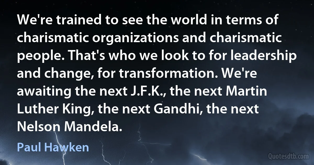 We're trained to see the world in terms of charismatic organizations and charismatic people. That's who we look to for leadership and change, for transformation. We're awaiting the next J.F.K., the next Martin Luther King, the next Gandhi, the next Nelson Mandela. (Paul Hawken)