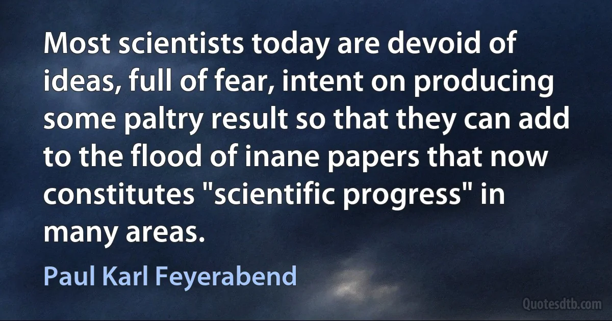 Most scientists today are devoid of ideas, full of fear, intent on producing some paltry result so that they can add to the flood of inane papers that now constitutes "scientific progress" in many areas. (Paul Karl Feyerabend)