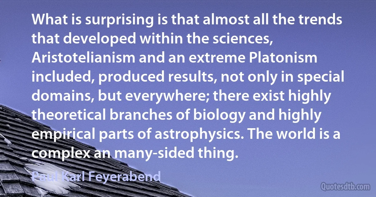 What is surprising is that almost all the trends that developed within the sciences, Aristotelianism and an extreme Platonism included, produced results, not only in special domains, but everywhere; there exist highly theoretical branches of biology and highly empirical parts of astrophysics. The world is a complex an many-sided thing. (Paul Karl Feyerabend)