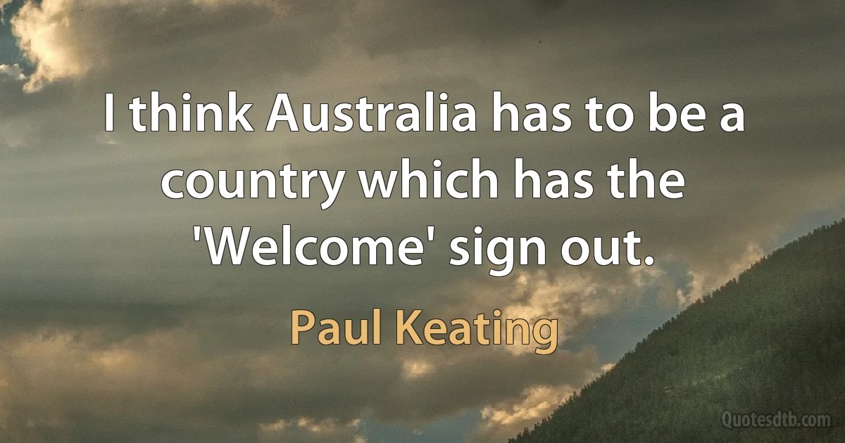 I think Australia has to be a country which has the 'Welcome' sign out. (Paul Keating)