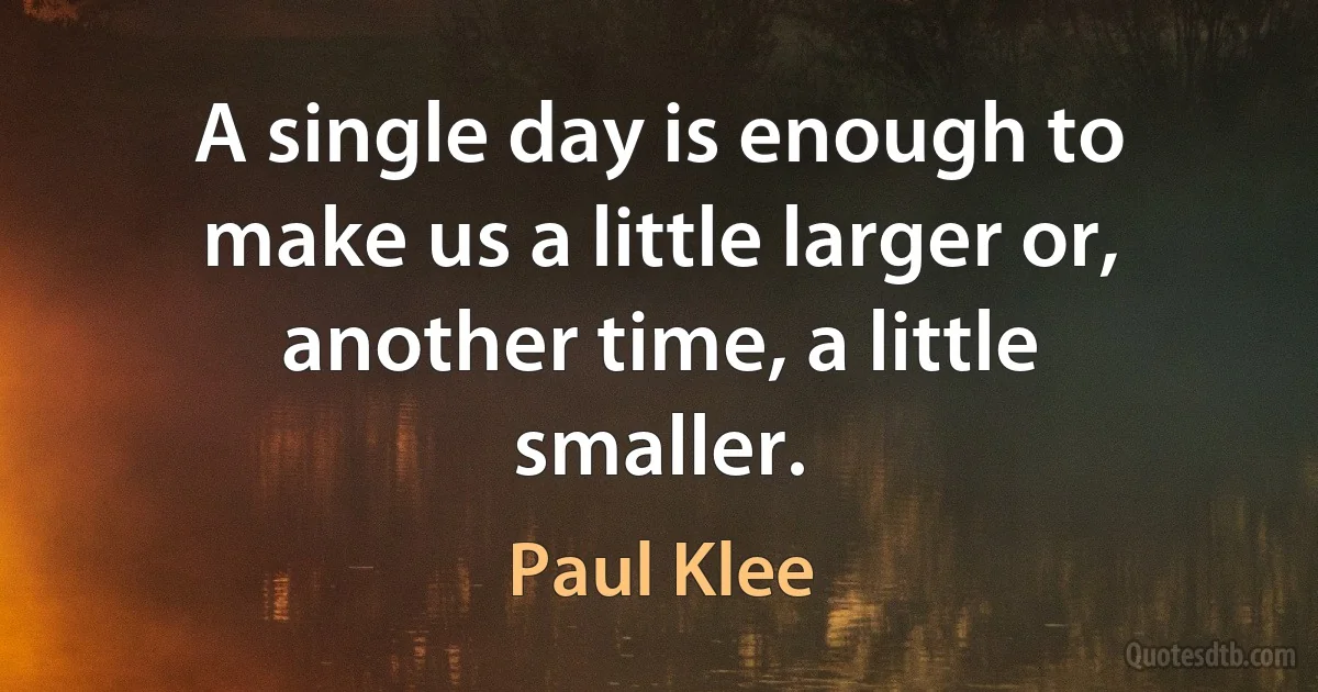 A single day is enough to make us a little larger or, another time, a little smaller. (Paul Klee)