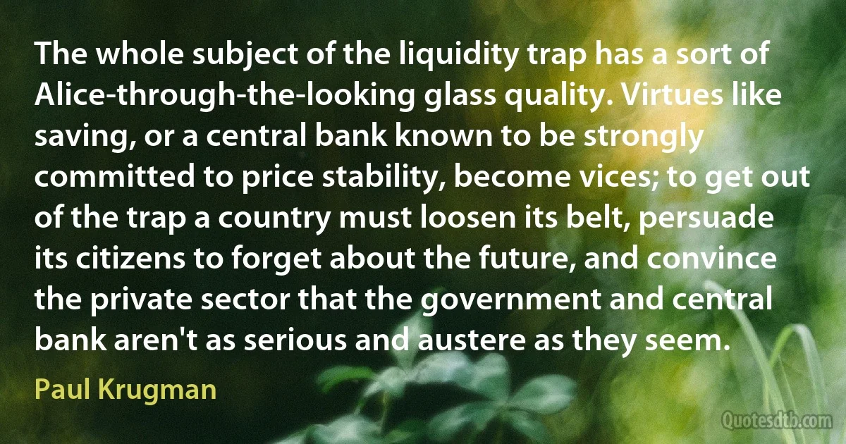 The whole subject of the liquidity trap has a sort of Alice-through-the-looking glass quality. Virtues like saving, or a central bank known to be strongly committed to price stability, become vices; to get out of the trap a country must loosen its belt, persuade its citizens to forget about the future, and convince the private sector that the government and central bank aren't as serious and austere as they seem. (Paul Krugman)