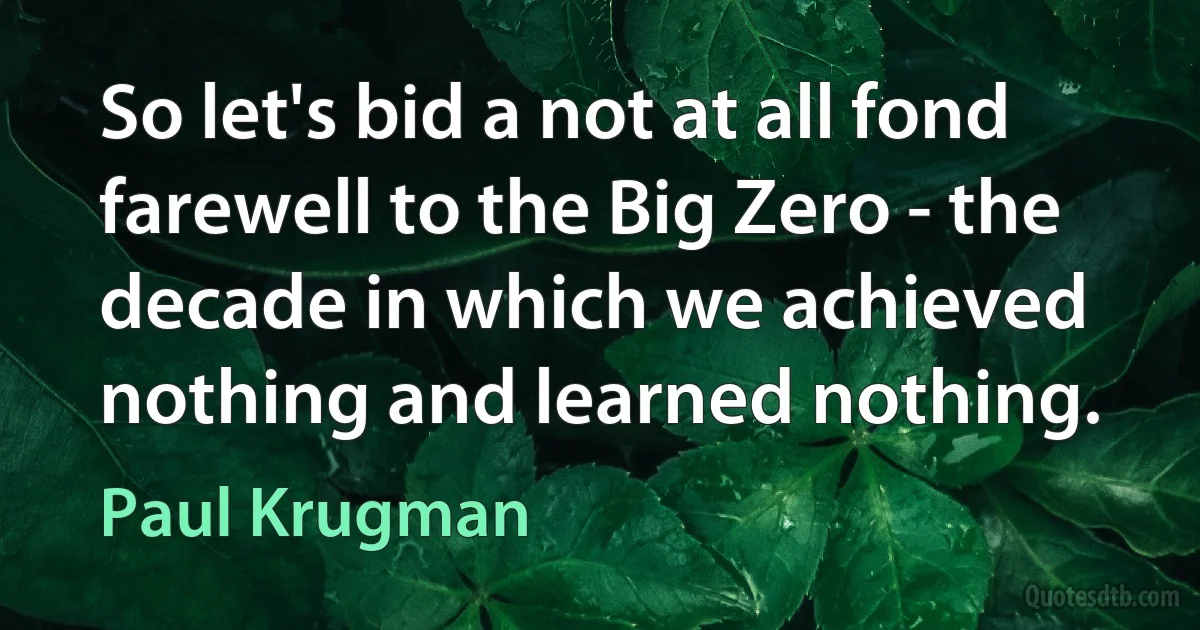 So let's bid a not at all fond farewell to the Big Zero - the decade in which we achieved nothing and learned nothing. (Paul Krugman)