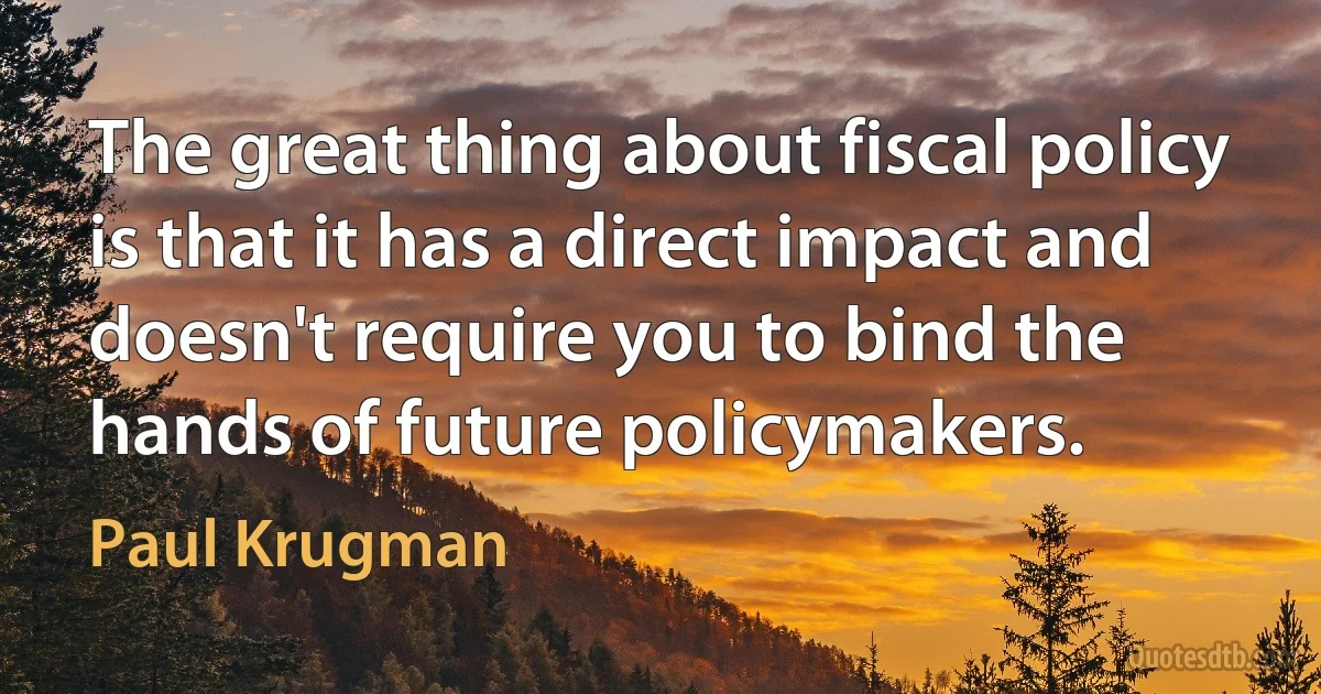 The great thing about fiscal policy is that it has a direct impact and doesn't require you to bind the hands of future policymakers. (Paul Krugman)