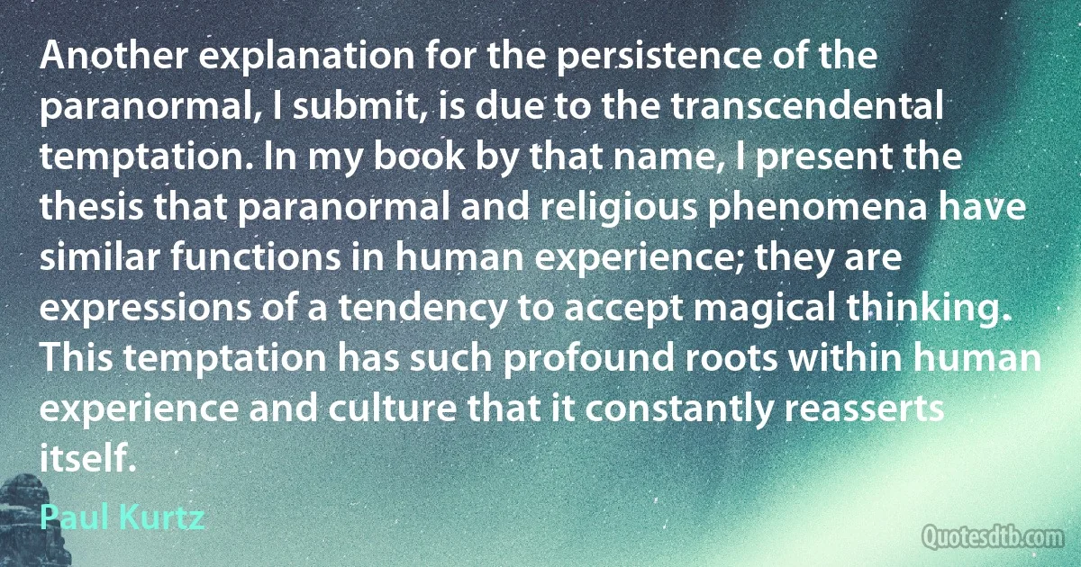 Another explanation for the persistence of the paranormal, I submit, is due to the transcendental temptation. In my book by that name, I present the thesis that paranormal and religious phenomena have similar functions in human experience; they are expressions of a tendency to accept magical thinking. This temptation has such profound roots within human experience and culture that it constantly reasserts itself. (Paul Kurtz)