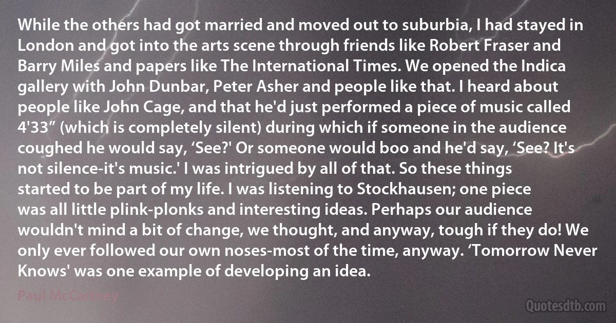 While the others had got married and moved out to suburbia, I had stayed in London and got into the arts scene through friends like Robert Fraser and Barry Miles and papers like The International Times. We opened the Indica gallery with John Dunbar, Peter Asher and people like that. I heard about people like John Cage, and that he'd just performed a piece of music called 4'33” (which is completely silent) during which if someone in the audience coughed he would say, ‘See?' Or someone would boo and he'd say, ‘See? It's not silence-it's music.' I was intrigued by all of that. So these things started to be part of my life. I was listening to Stockhausen; one piece was all little plink-plonks and interesting ideas. Perhaps our audience wouldn't mind a bit of change, we thought, and anyway, tough if they do! We only ever followed our own noses-most of the time, anyway. ‘Tomorrow Never Knows' was one example of developing an idea. (Paul McCartney)