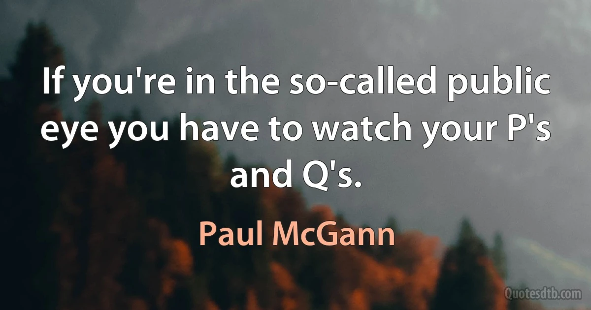 If you're in the so-called public eye you have to watch your P's and Q's. (Paul McGann)