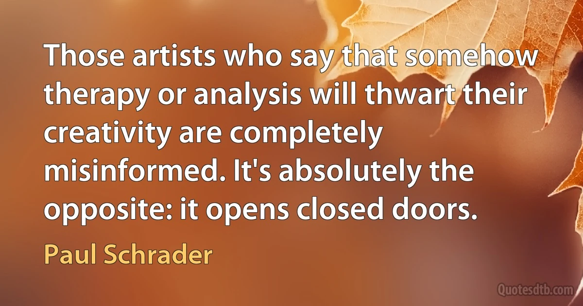 Those artists who say that somehow therapy or analysis will thwart their creativity are completely misinformed. It's absolutely the opposite: it opens closed doors. (Paul Schrader)