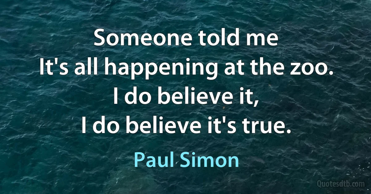 Someone told me
It's all happening at the zoo.
I do believe it,
I do believe it's true. (Paul Simon)