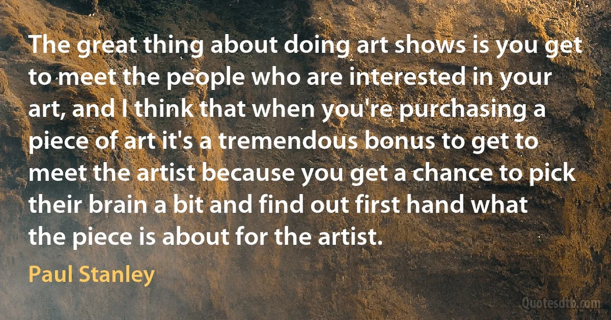 The great thing about doing art shows is you get to meet the people who are interested in your art, and I think that when you're purchasing a piece of art it's a tremendous bonus to get to meet the artist because you get a chance to pick their brain a bit and find out first hand what the piece is about for the artist. (Paul Stanley)