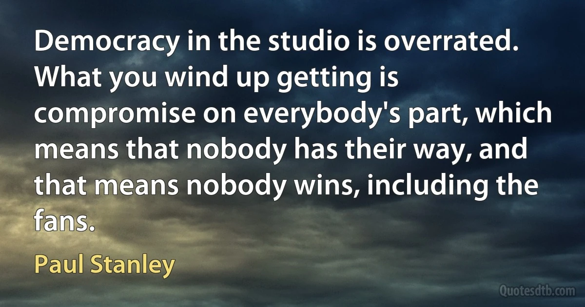 Democracy in the studio is overrated. What you wind up getting is compromise on everybody's part, which means that nobody has their way, and that means nobody wins, including the fans. (Paul Stanley)