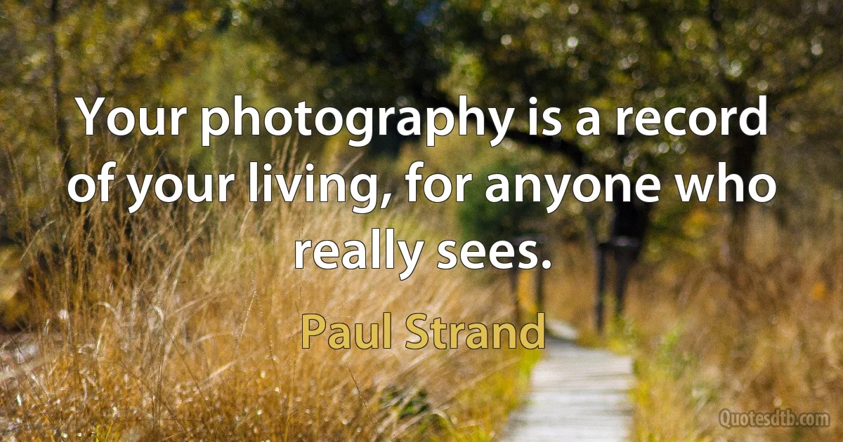 Your photography is a record of your living, for anyone who really sees. (Paul Strand)