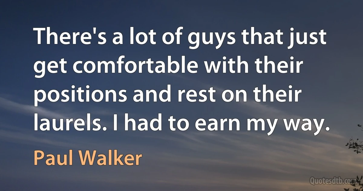 There's a lot of guys that just get comfortable with their positions and rest on their laurels. I had to earn my way. (Paul Walker)