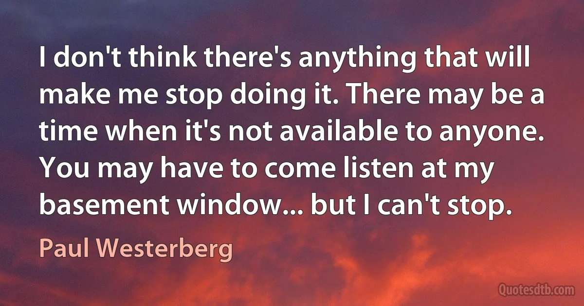 I don't think there's anything that will make me stop doing it. There may be a time when it's not available to anyone. You may have to come listen at my basement window... but I can't stop. (Paul Westerberg)