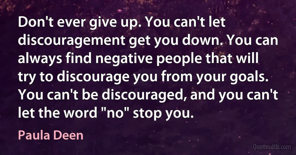 Don't ever give up. You can't let discouragement get you down. You can always find negative people that will try to discourage you from your goals. You can't be discouraged, and you can't let the word "no" stop you. (Paula Deen)