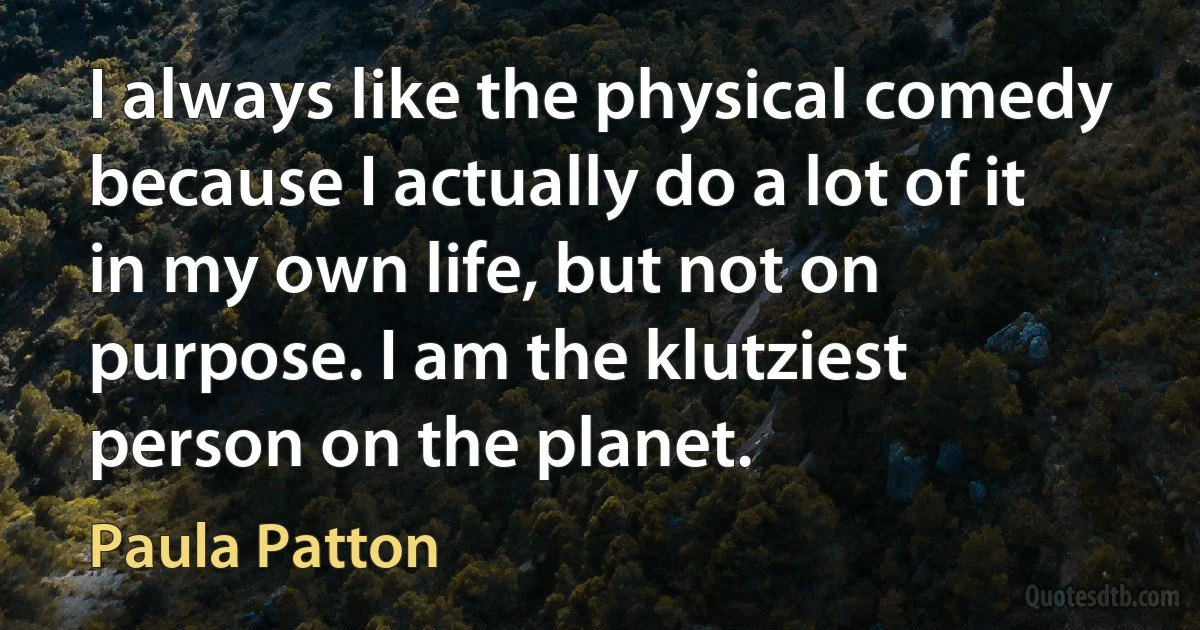 I always like the physical comedy because I actually do a lot of it in my own life, but not on purpose. I am the klutziest person on the planet. (Paula Patton)