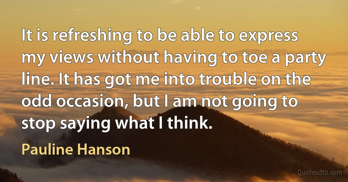 It is refreshing to be able to express my views without having to toe a party line. It has got me into trouble on the odd occasion, but I am not going to stop saying what I think. (Pauline Hanson)