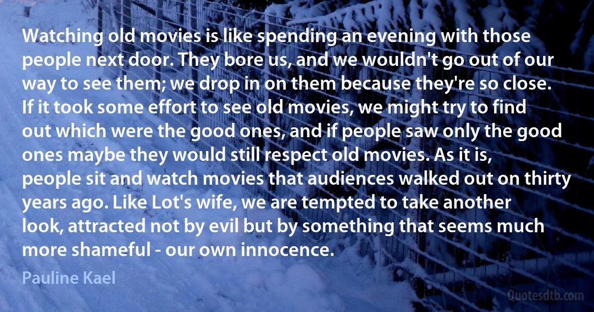 Watching old movies is like spending an evening with those people next door. They bore us, and we wouldn't go out of our way to see them; we drop in on them because they're so close. If it took some effort to see old movies, we might try to find out which were the good ones, and if people saw only the good ones maybe they would still respect old movies. As it is, people sit and watch movies that audiences walked out on thirty years ago. Like Lot's wife, we are tempted to take another look, attracted not by evil but by something that seems much more shameful - our own innocence. (Pauline Kael)