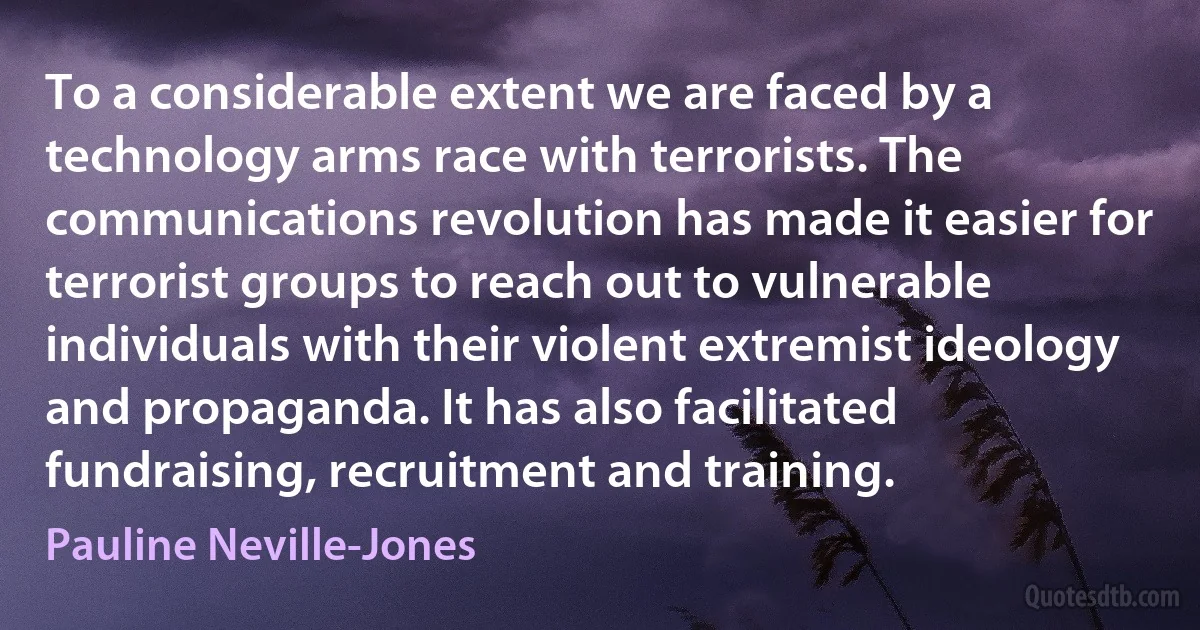 To a considerable extent we are faced by a technology arms race with terrorists. The communications revolution has made it easier for terrorist groups to reach out to vulnerable individuals with their violent extremist ideology and propaganda. It has also facilitated fundraising, recruitment and training. (Pauline Neville-Jones)