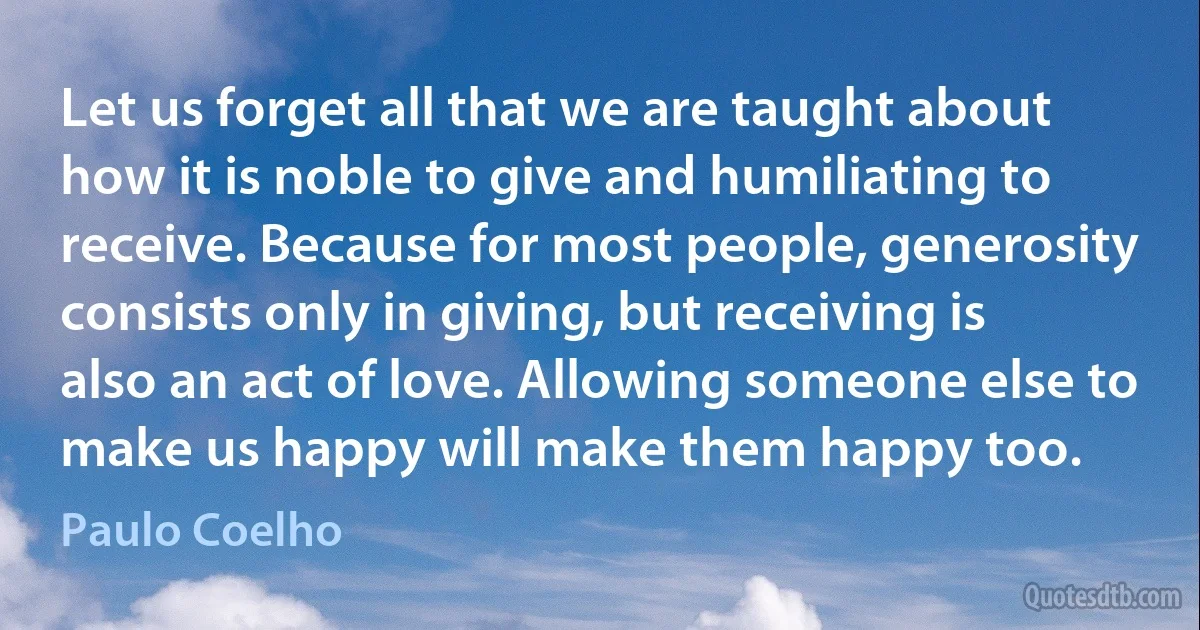 Let us forget all that we are taught about how it is noble to give and humiliating to receive. Because for most people, generosity consists only in giving, but receiving is also an act of love. Allowing someone else to make us happy will make them happy too. (Paulo Coelho)