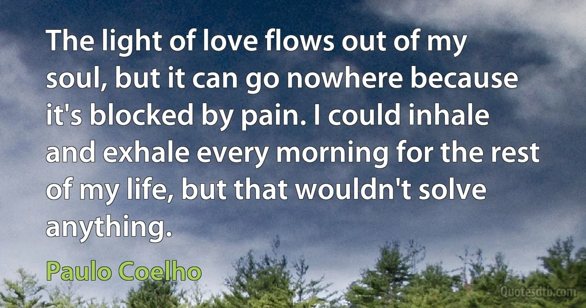 The light of love flows out of my soul, but it can go nowhere because it's blocked by pain. I could inhale and exhale every morning for the rest of my life, but that wouldn't solve anything. (Paulo Coelho)