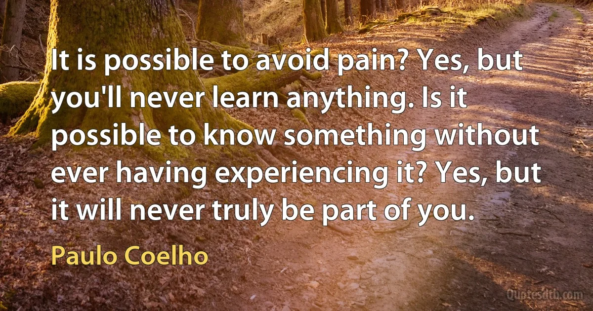 It is possible to avoid pain? Yes, but you'll never learn anything. Is it possible to know something without ever having experiencing it? Yes, but it will never truly be part of you. (Paulo Coelho)