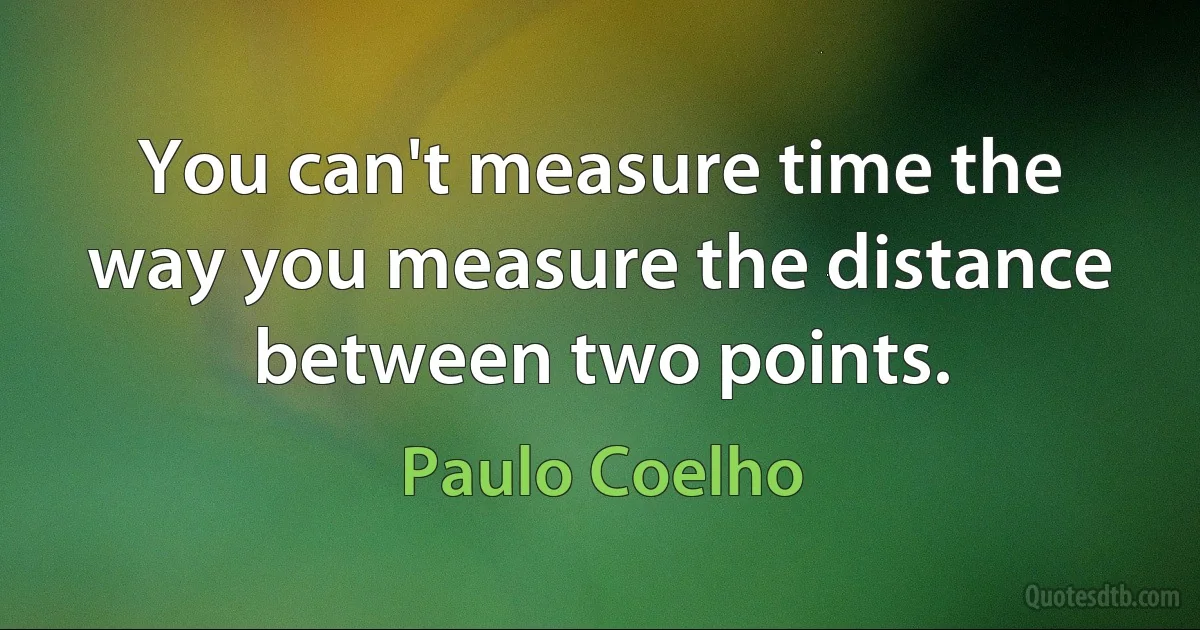 You can't measure time the way you measure the distance between two points. (Paulo Coelho)