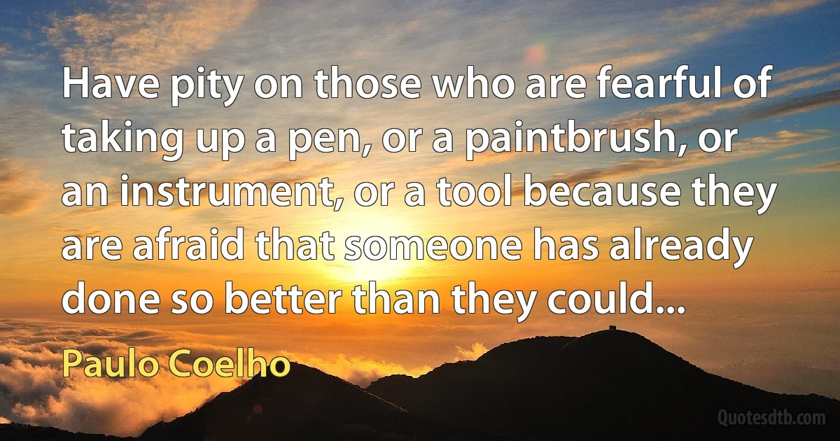 Have pity on those who are fearful of taking up a pen, or a paintbrush, or an instrument, or a tool because they are afraid that someone has already done so better than they could... (Paulo Coelho)