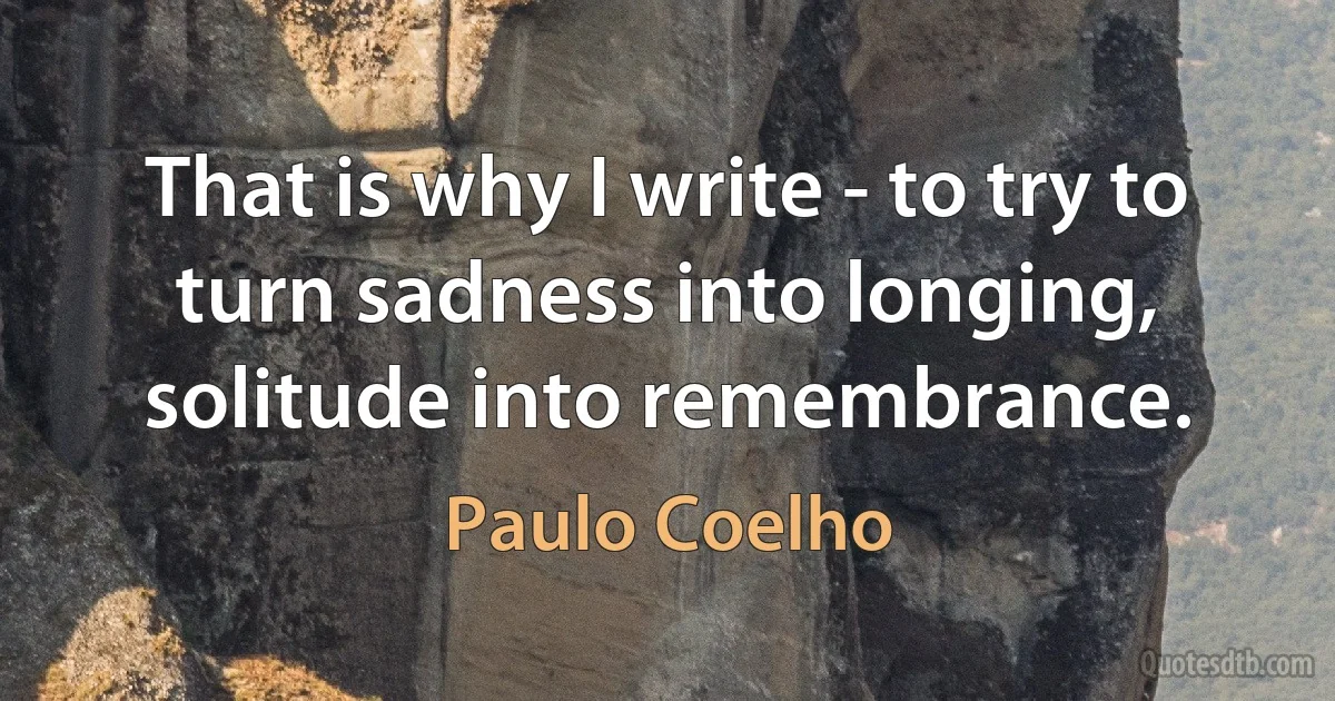 That is why I write - to try to turn sadness into longing, solitude into remembrance. (Paulo Coelho)