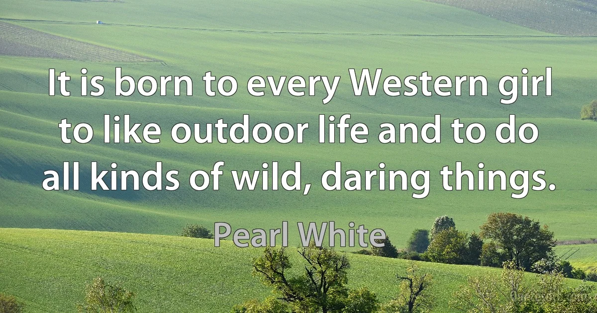 It is born to every Western girl to like outdoor life and to do all kinds of wild, daring things. (Pearl White)