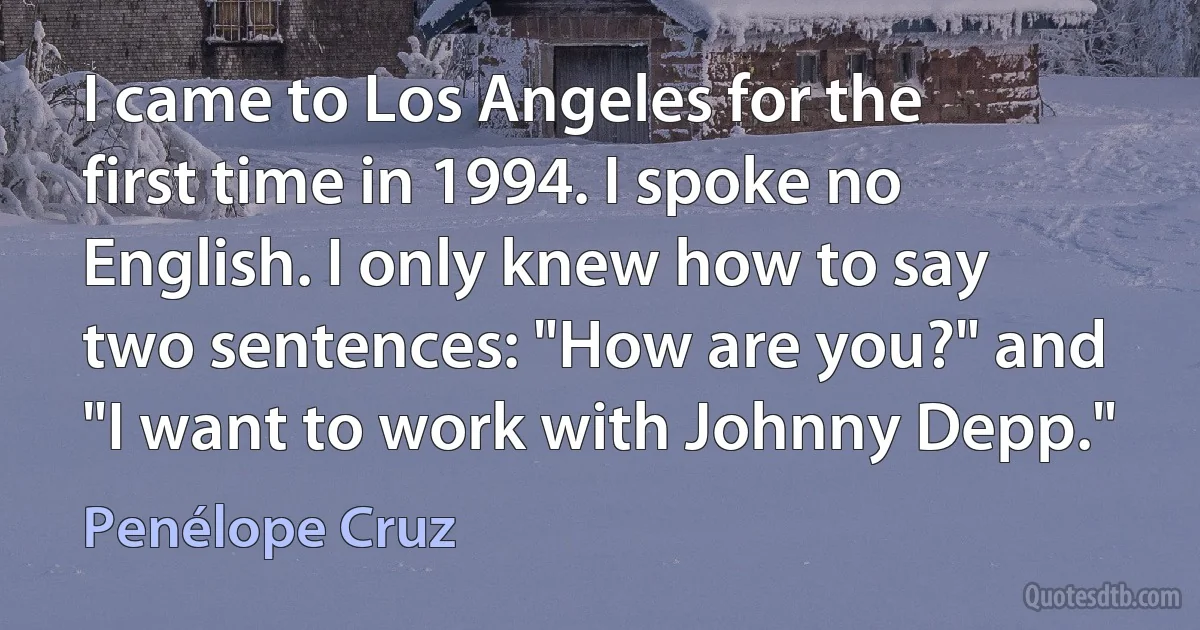 I came to Los Angeles for the first time in 1994. I spoke no English. I only knew how to say two sentences: "How are you?" and "I want to work with Johnny Depp." (Penélope Cruz)