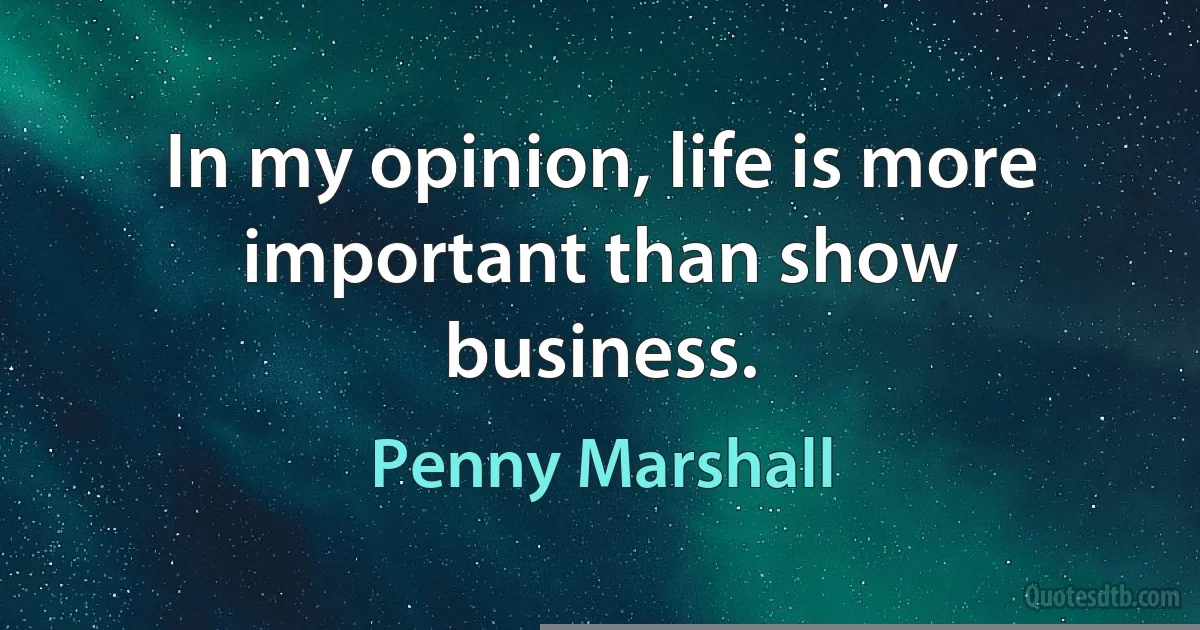 In my opinion, life is more important than show business. (Penny Marshall)