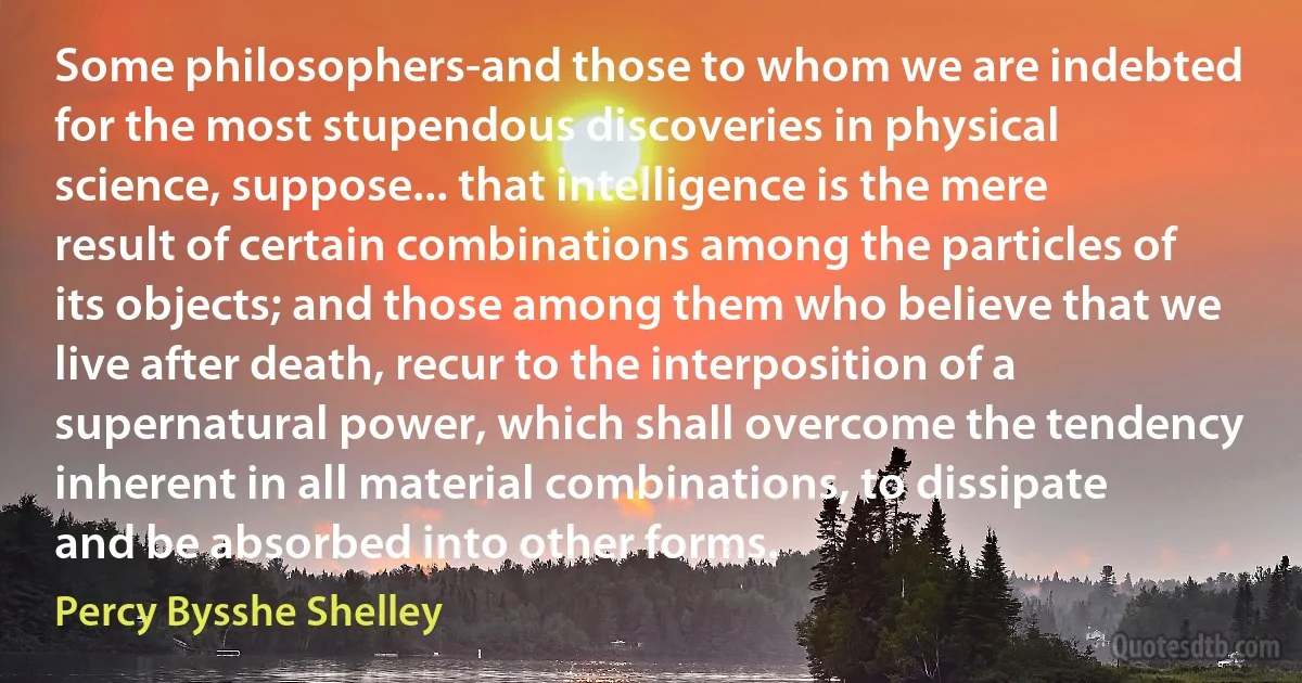 Some philosophers-and those to whom we are indebted for the most stupendous discoveries in physical science, suppose... that intelligence is the mere result of certain combinations among the particles of its objects; and those among them who believe that we live after death, recur to the interposition of a supernatural power, which shall overcome the tendency inherent in all material combinations, to dissipate and be absorbed into other forms. (Percy Bysshe Shelley)