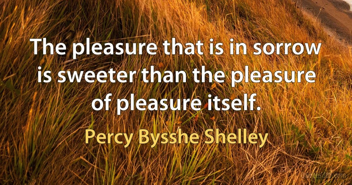 The pleasure that is in sorrow is sweeter than the pleasure of pleasure itself. (Percy Bysshe Shelley)