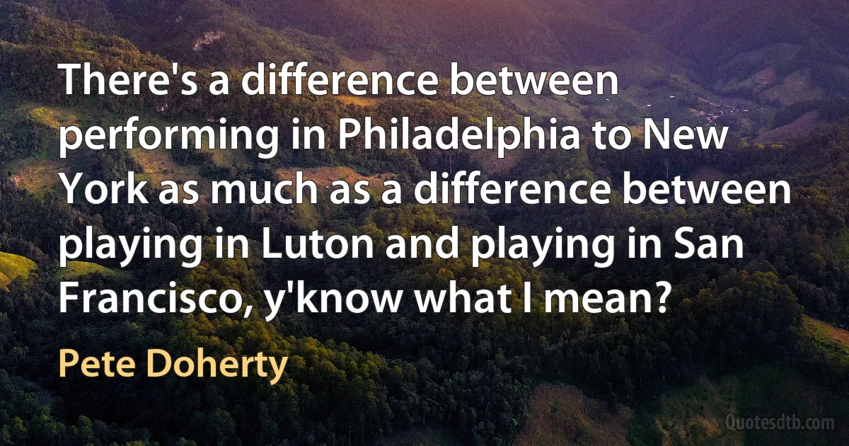 There's a difference between performing in Philadelphia to New York as much as a difference between playing in Luton and playing in San Francisco, y'know what I mean? (Pete Doherty)