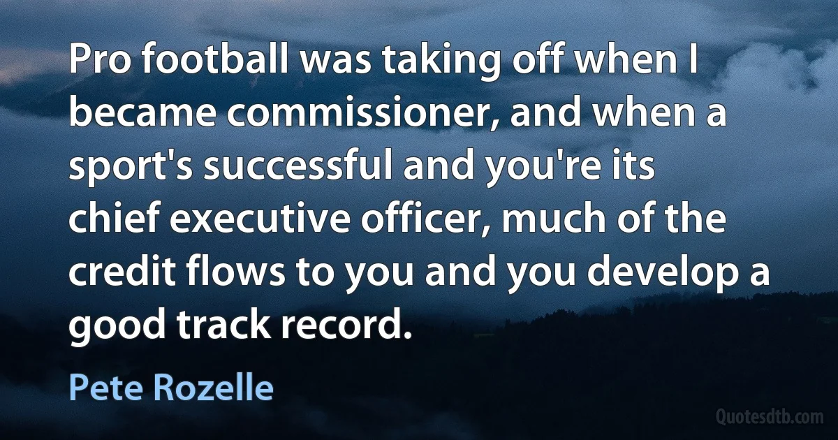 Pro football was taking off when I became commissioner, and when a sport's successful and you're its chief executive officer, much of the credit flows to you and you develop a good track record. (Pete Rozelle)