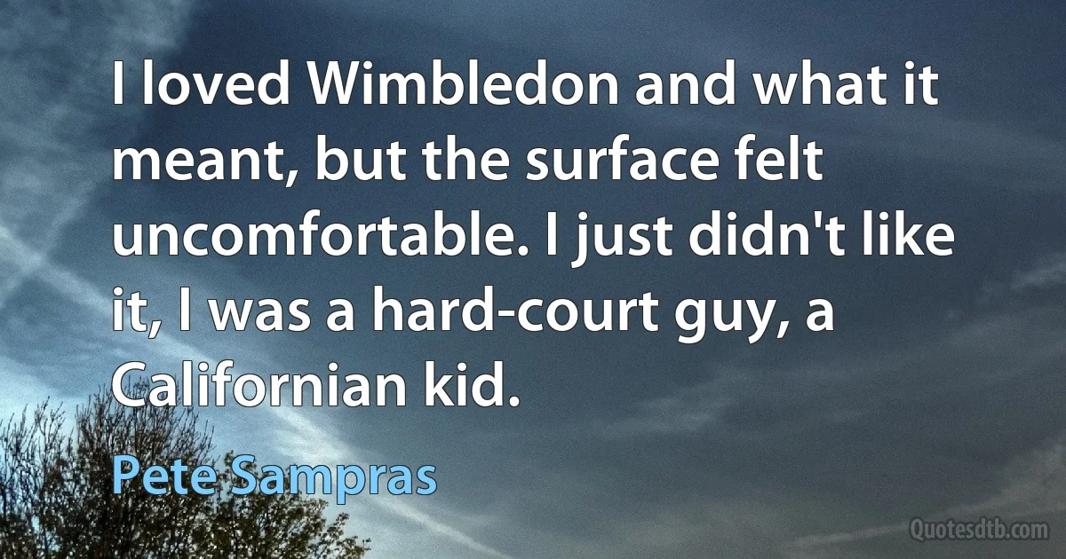 I loved Wimbledon and what it meant, but the surface felt uncomfortable. I just didn't like it, I was a hard-court guy, a Californian kid. (Pete Sampras)