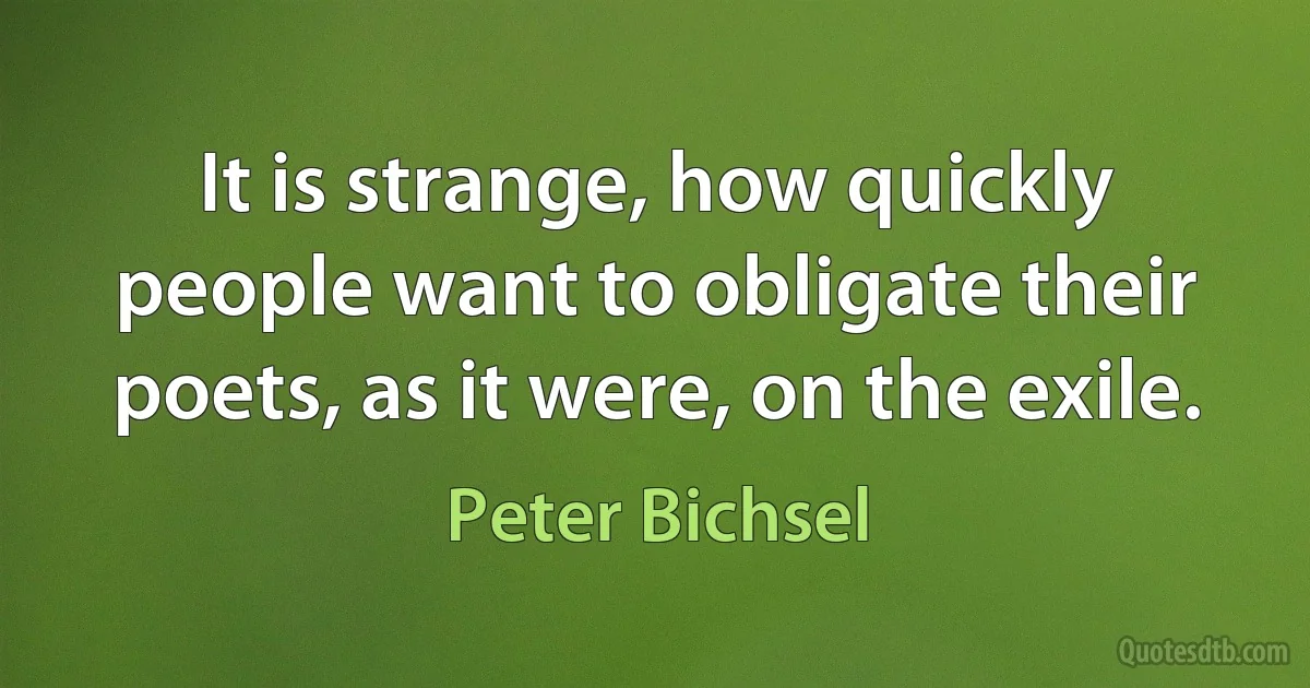 It is strange, how quickly people want to obligate their poets, as it were, on the exile. (Peter Bichsel)