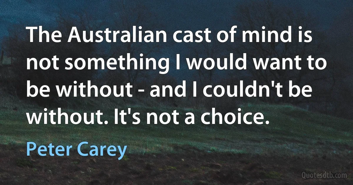 The Australian cast of mind is not something I would want to be without - and I couldn't be without. It's not a choice. (Peter Carey)