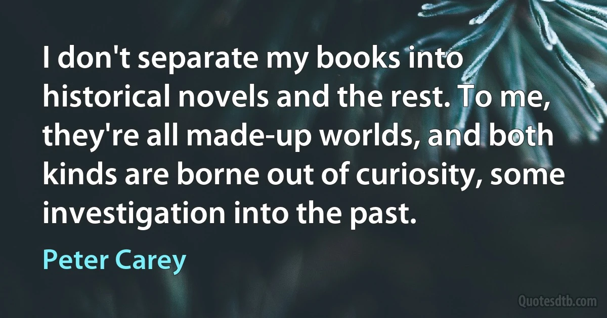 I don't separate my books into historical novels and the rest. To me, they're all made-up worlds, and both kinds are borne out of curiosity, some investigation into the past. (Peter Carey)