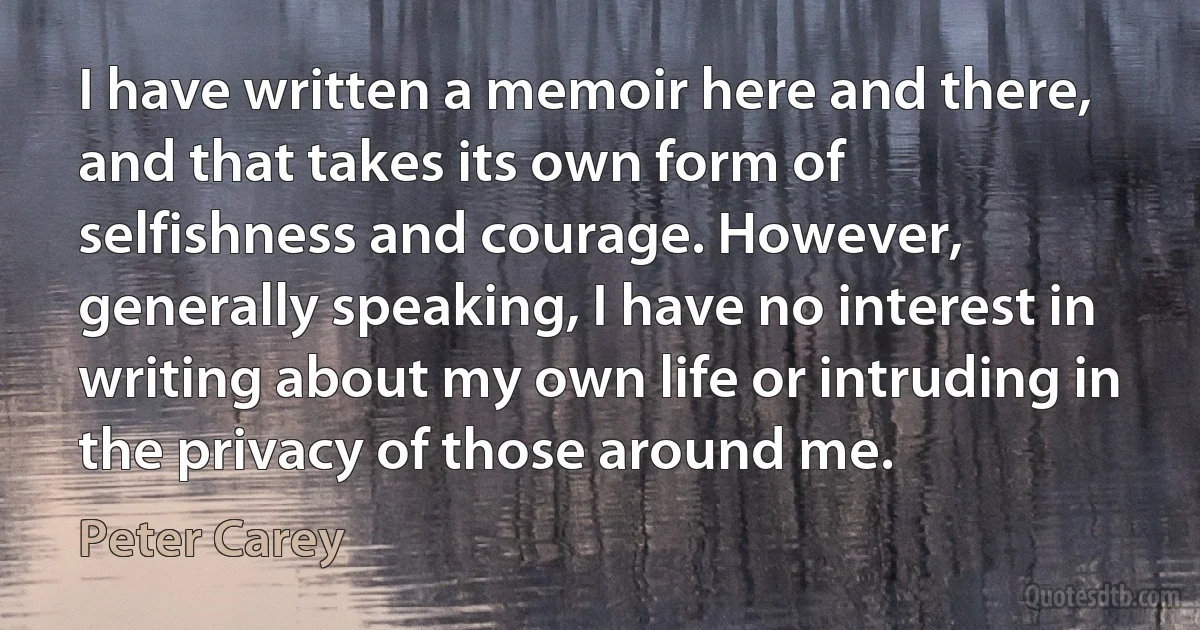 I have written a memoir here and there, and that takes its own form of selfishness and courage. However, generally speaking, I have no interest in writing about my own life or intruding in the privacy of those around me. (Peter Carey)