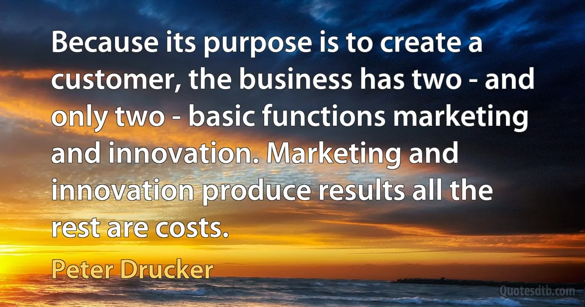 Because its purpose is to create a customer, the business has two - and only two - basic functions marketing and innovation. Marketing and innovation produce results all the rest are costs. (Peter Drucker)