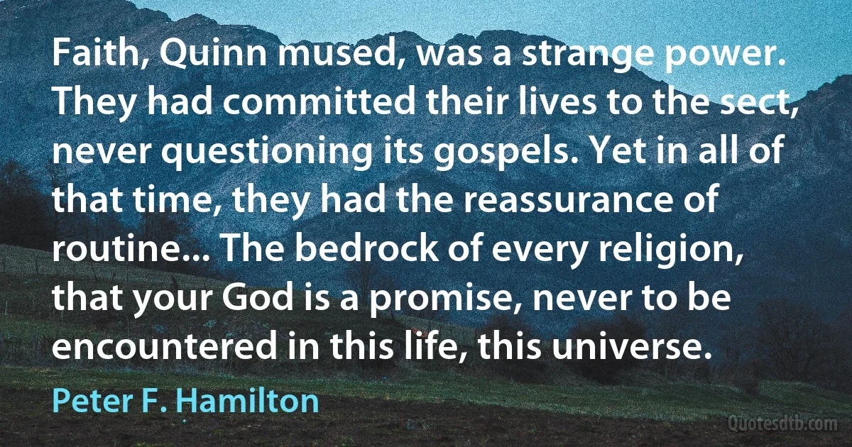 Faith, Quinn mused, was a strange power. They had committed their lives to the sect, never questioning its gospels. Yet in all of that time, they had the reassurance of routine... The bedrock of every religion, that your God is a promise, never to be encountered in this life, this universe. (Peter F. Hamilton)