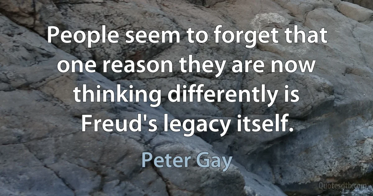 People seem to forget that one reason they are now thinking differently is Freud's legacy itself. (Peter Gay)