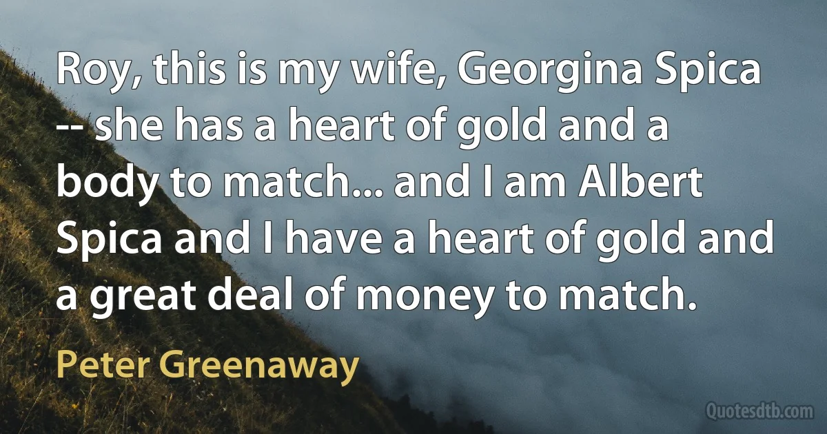 Roy, this is my wife, Georgina Spica -- she has a heart of gold and a body to match... and I am Albert Spica and I have a heart of gold and a great deal of money to match. (Peter Greenaway)